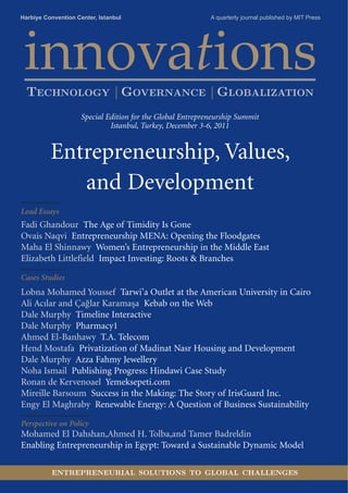 Harbiye Convention Center, Istanbul                         A quarterly journal published by MIT Press




 innovations
  TECHNOLOGY | GOVERNANCE | GLOBALIZATION
                     Special Edition for the Global Entrepreneurship Summit
                              Istanbul, Turkey, December 3-6, 2011


          Entrepreneurship, Values,
             and Development
Lead Essays
Fadi Ghandour The Age of Timidity Is Gone
Ovais Naqvi Entrepreneurship MENA: Opening the Floodgates
Maha El Shinnawy Women’s Entrepreneurship in the Middle East
Elizabeth Littlefield Impact Investing: Roots & Branches

Cases Studies
Lobna Mohamed Youssef Tarwi’a Outlet at the American University in Cairo
Ali Acılar and Çağlar Karamaşa Kebab on the Web
Dale Murphy Timeline Interactive
Dale Murphy Pharmacy1
Ahmed El-Banhawy T.A. Telecom
Hend Mostafa Privatization of Madinat Nasr Housing and Development
Dale Murphy Azza Fahmy Jewellery
Noha Ismail Publishing Progress: Hindawi Case Study
Ronan de Kervenoael Yemeksepeti.com
Mireille Barsoum Success in the Making: The Story of IrisGuard Inc.
Engy El Maghraby Renewable Energy: A Question of Business Sustainability

Perspective on Policy
Mohamed El Dahshan,Ahmed H. Tolba,and Tamer Badreldin
Enabling Entrepreneurship in Egypt: Toward a Sustainable Dynamic Model

          ENTREPRENEURIAL SOLUTIONS TO GLOBAL CHALLENGES
 
