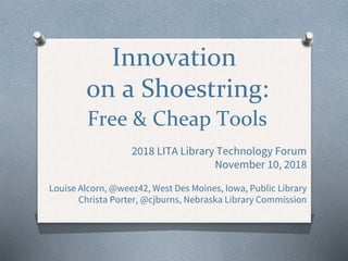 Innovation
on a Shoestring:
Free & Cheap Tools
2018 LITA Library Technology Forum
November 10, 2018
Louise Alcorn, @weez42, West Des Moines, Iowa, Public Library
Christa Porter, @cjburns, Nebraska Library Commission
 