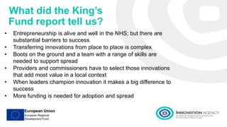 What did the King’s
Fund report tell us?
• Entrepreneurship is alive and well in the NHS; but there are
substantial barriers to success
• Transferring innovations from place to place is complex
• Boots on the ground and a team with a range of skills are
needed to support spread
• Providers and commissioners have to select those innovations
that add most value in a local context
• When leaders champion innovation it makes a big difference to
success
• More funding is needed for adoption and spread
 