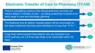 1
2
3
Electronic Transfer of Care to Pharmacy (TCAM)
There is compelling evidence that clinical pharmacy services can
reduce delays in transfer of care 1, by being proactively involved at an
early stage in care and discharge planning.
The likelihood that an elderly medical patient will be discharged on
the same medicines that they were admitted on is less than 10 % 2
It has been demonstrated that patients who are included in an
eTCP pathway are 2.8 times less likely to be readmitted within 30
days.3
 