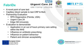 FebriDx
• A novel point of care test
• Capillary blood sample to test CRP & MxA
• Partnership Evaluation
• RPS Diagnostics (Florida, USA)
• Urgent Care 24
• Edge Hill University
• Evaluation to demonstrate
• Application in an out of hours primary care setting
within the NHS
• Influence on antibiotic prescribing
• Influence on patient behaviour
• Patient and clinician acceptability
 