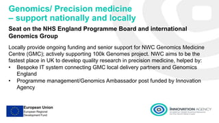 Genomics/ Precision medicine
– support nationally and locally
Seat on the NHS England Programme Board and international
Genomics Group
Locally provide ongoing funding and senior support for NWC Genomics Medicine
Centre (GMC); actively supporting 100k Genomes project. NWC aims to be the
fastest place in UK to develop quality research in precision medicine, helped by:
• Bespoke IT system connecting GMC local delivery partners and Genomics
England
• Programme management/Genomics Ambassador post funded by Innovation
Agency
 