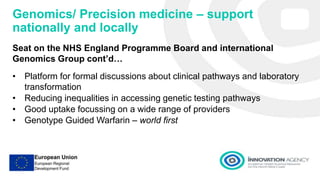 Genomics/ Precision medicine – support
nationally and locally
Seat on the NHS England Programme Board and international
Genomics Group cont’d…
• Platform for formal discussions about clinical pathways and laboratory
transformation
• Reducing inequalities in accessing genetic testing pathways
• Good uptake focussing on a wide range of providers
• Genotype Guided Warfarin – world first
 