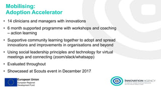 Mobilising:
Adoption Accelerator
• 14 clinicians and managers with innovations
• 6 month supported programme with workshops and coaching
– action learning
• Supportive community learning together to adopt and spread
innovations and improvements in organisations and beyond
• Using social leadership principles and technology for virtual
meetings and connecting (zoom/slack/whatsapp)
• Evaluated throughout
• Showcased at Scouts event in December 2017
 