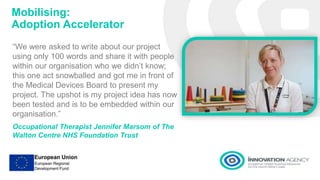 Mobilising:
Adoption Accelerator
“We were asked to write about our project
using only 100 words and share it with people
within our organisation who we didn’t know;
this one act snowballed and got me in front of
the Medical Devices Board to present my
project. The upshot is my project idea has now
been tested and is to be embedded within our
organisation.”
Occupational Therapist Jennifer Marsom of The
Walton Centre NHS Foundation Trust
 