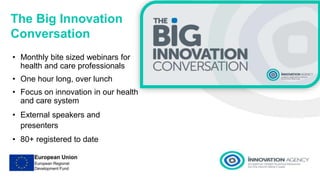 The Big Innovation
Conversation
• Monthly bite sized webinars for
health and care professionals
• One hour long, over lunch
• Focus on innovation in our health
and care system
• External speakers and
presenters
• 80+ registered to date
 