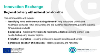 Innovation Exchange
Regional delivery with national collaboration
The core functions will include:
• Identifying need and communicating demand– Help innovators understand
healthcare demands (what and where) and the evidence requirements, prepare systems
for promising products
• Signposting –matching innovations to healthcare, adapting solutions to meet local
needs, finding early adopter regions
• Evaluation in practice – creating evidence to support adoption and spread
• Spread and adoption of innovation – locally, regionally and nationally
 