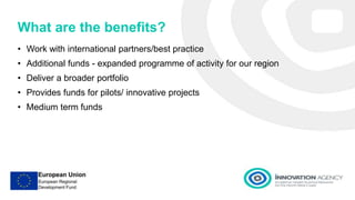 What are the benefits?
• Work with international partners/best practice
• Additional funds - expanded programme of activity for our region
• Deliver a broader portfolio
• Provides funds for pilots/ innovative projects
• Medium term funds
 