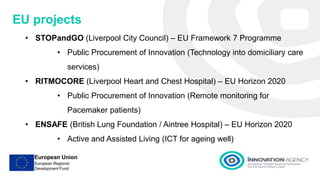 Presentation 1
EU projects
• STOPandGO (Liverpool City Council) – EU Framework 7 Programme
• Public Procurement of Innovation (Technology into domiciliary care
services)
• RITMOCORE (Liverpool Heart and Chest Hospital) – EU Horizon 2020
• Public Procurement of Innovation (Remote monitoring for
Pacemaker patients)
• ENSAFE (British Lung Foundation / Aintree Hospital) – EU Horizon 2020
• Active and Assisted Living (ICT for ageing well)
 