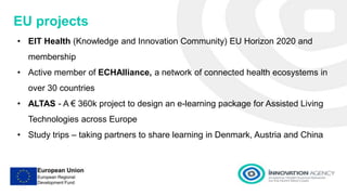 Presentation 1
EU projects
• EIT Health (Knowledge and Innovation Community) EU Horizon 2020 and
membership
• Active member of ECHAlliance, a network of connected health ecosystems in
over 30 countries
• ALTAS - A € 360k project to design an e-learning package for Assisted Living
Technologies across Europe
• Study trips – taking partners to share learning in Denmark, Austria and China
 