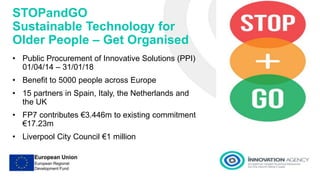 STOPandGO
Sustainable Technology for
Older People – Get Organised
• Public Procurement of Innovative Solutions (PPI)
01/04/14 – 31/01/18
• Benefit to 5000 people across Europe
• 15 partners in Spain, Italy, the Netherlands and
the UK
• FP7 contributes €3.446m to existing commitment
€17.23m
• Liverpool City Council €1 million
 