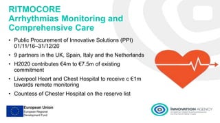 RITMOCORE
Arrhythmias Monitoring and
Comprehensive Care
• Public Procurement of Innovative Solutions (PPI)
01/11/16–31/12/20
• 9 partners in the UK, Spain, Italy and the Netherlands
• H2020 contributes €4m to €7.5m of existing
commitment
• Liverpool Heart and Chest Hospital to receive c €1m
towards remote monitoring
• Countess of Chester Hospital on the reserve list
 