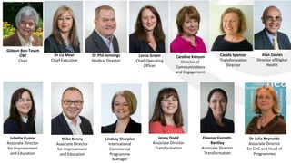Eleanor Garnett-
Bentley
Associate Director
Transformation
Alan Davies
Director of Digital
Health
Gideon Ben-Tovim
OBE
Chair
Caroline Kenyon
Director of
Communications
and Engagement
Lorna Green
Chief Operating
Officer
Dr Phil Jennings
Medical Director
Dr Liz Mear
Chief Executive
Juliette Kumar
Associate Director
for Improvement
and Education
Lindsay Sharples
International
Commercial
Programme
Manager
Jenny Dodd
Associate Director
Transformation
Mike Kenny
Associate Director
for Improvement
and Education
Dr Julia Reynolds
Associate Director
for CHC and Head of
Programmes
Carole Spencer
Transformation
Director
 