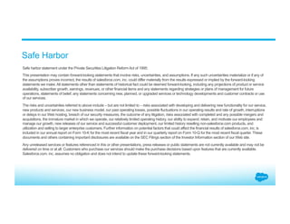 Safe harbor statement under the Private Securities Litigation Reform Act of 1995:
This presentation may contain forward-looking statements that involve risks, uncertainties, and assumptions. If any such uncertainties materialize or if any of
the assumptions proves incorrect, the results of salesforce.com, inc. could differ materially from the results expressed or implied by the forward-looking
statements we make. All statements other than statements of historical fact could be deemed forward-looking, including any projections of product or service
availability, subscriber growth, earnings, revenues, or other financial items and any statements regarding strategies or plans of management for future
operations, statements of belief, any statements concerning new, planned, or upgraded services or technology developments and customer contracts or use
of our services.
The risks and uncertainties referred to above include – but are not limited to – risks associated with developing and delivering new functionality for our service,
new products and services, our new business model, our past operating losses, possible fluctuations in our operating results and rate of growth, interruptions
or delays in our Web hosting, breach of our security measures, the outcome of any litigation, risks associated with completed and any possible mergers and
acquisitions, the immature market in which we operate, our relatively limited operating history, our ability to expand, retain, and motivate our employees and
manage our growth, new releases of our service and successful customer deployment, our limited history reselling non-salesforce.com products, and
utilization and selling to larger enterprise customers. Further information on potential factors that could affect the financial results of salesforce.com, inc. is
included in our annual report on Form 10-K for the most recent fiscal year and in our quarterly report on Form 10-Q for the most recent fiscal quarter. These
documents and others containing important disclosures are available on the SEC Filings section of the Investor Information section of our Web site.
Any unreleased services or features referenced in this or other presentations, press releases or public statements are not currently available and may not be
delivered on time or at all. Customers who purchase our services should make the purchase decisions based upon features that are currently available.
Salesforce.com, inc. assumes no obligation and does not intend to update these forward-looking statements.
Safe Harbor
 