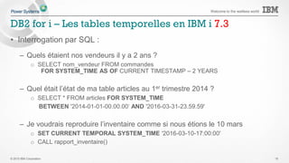 © 2015 IBM Corporation
Welcome to the waitless world
DB2 for i – Les tables temporelles en IBM i 7.3
• Tables temporelles = historisation automatique des données
– Quels étaient nos vendeurs il y a 2 ans ?
– Quel était l’état de ma table articles au 1er trimestre 2014 ?
– Je voudrais reproduire l’inventaire comme si nous étions le 10 mars
• Avant les tables temporelles
– Etude du journal
– Historisation manuelle (création d’archives par triggers)
• Avec les tables temporelles
– DB2 garde automatiquement l’historique des données
– L’interrogation de l’historique se fait :
o par SQL
o directement sur les tables de production
19
 