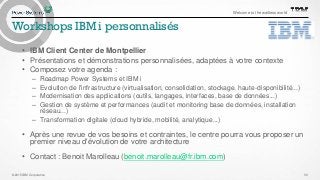 © 2015 IBM Corporation
Welcome to the waitless world
Workshops IBM i personnalisés
• IBM Client Center de Montpellier
• Présentations et démonstrations personnalisées, adaptées à votre contexte
• Composez votre agenda :
– Roadmap Power Systems et IBM i
– Evolution de l'infrastructure (virtualisation, consolidation, stockage, haute-disponibilité...)
– Modernisation des applications (outils, langages, interfaces, base de données...)
– Gestion de système et performances (audit et monitoring base de données, installation
réseau...)
– Transformation digitale (cloud hybride, mobilité, analytique...)
• Après une revue de vos besoins et contraintes, le centre pourra vous proposer un
premier niveau d'évolution de votre architecture
• Contact : Benoit Marolleau (benoit.marolleau@fr.ibm.com)
30
 