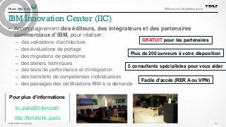 © 2015 IBM Corporation
Welcome to the waitless world
31
IBM Innovation Center (IIC)
• Accompagnement des éditeurs, des intégrateurs et des partenaires
commerciaux d’IBM, pour réaliser:
– des validations d’architecture
– des évaluations de portage
– des migrations de plateforme
– des ateliers techniques
– des tests de performance et d’intégration
– des transferts de compétences individualisés
– des passages des certifications IBM à la demande
Pour plus d’informations
iic_paris@fr.ibm.com
http://ibm.biz/iic_paris
GRATUIT pour les partenaires
Plus de 200 serveurs à votre disposition
5 consultants spécialistes pour vous aider
Facile d’accès (RER A ou VPN)
 
