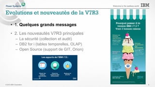 © 2015 IBM Corporation
Welcome to the waitless world
Systems IBM i 7.1 IBM i 7.2 IBM i 7.3
POWER8
S814, S822 (VIOS only), S824, E870, E880   
POWER7/7+ Servers
Power 710, 720, 730, 740, 750, 760, 770, 780, 795   
POWER7/7+ Blades and Compute Nodes
PS700/701/702/730/704, PureFlex p260/460  
POWER6+
520, 550, 560, JS23/43
POWER6
520, 550, 570, 595, JS12/22
 1
POWER5/5+
515, 520, 525, 550, 570, 595 
http://www-01.ibm.com/support/docview.wss?uid=ssm1platformibmi
Note 1 – no IOP or
HSL support
1
IBM i 7.2 runs on IBM POWER6/6+ , POWER7/7+ & POWER8 servers
IBM i 7.3 runs on IBM POWER7/7+ & POWER8 servers
6
Support des versions IBM i par système
 