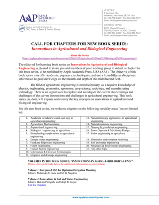 www.appleacademicpress.com
CALL FOR CHAPTERS FOR NEW BOOK SERIES:
Innovations in Agricultural and Biological Engineering
About the Series
[http://appleacademicpress.com/Innovations%20in%20Agricultural%20and%20Biological%20Engineering#]
The editor of forthcoming book series on Innovations in Agricultural and Biological
Engineering is pleased to invite you and members of your working group to submit a chapter for
this book series, to be published by Apple Academic Press, USA (AAP). The objective of this
book series is to offer academia, engineers, technologists, and users from different disciplines
information to gain knowledge on the breadth and depth of this multifaceted field.
The field of agricultural engineering is interdisciplinary, as it requires knowledge of
physics, engineering, economics, agronomy, crop science, sociology, and manufacturing
technology. There is an urgent need to explore and investigate the current shortcomings and
challenges of the current innovations and challenges in agricultural engineering. This book
series, in short, will explore and convey the key concepts on innovations in agricultural and
biological engineering.
For this new book series, we welcome chapters on the following specialty areas (but not limited
to):
1. Academia to industry to end user loop in
agricultural engineering
12. Nanotechnology applications in agricultural
engineering
2. Agricultural Mechanization 14. Natural resources engineering
3. Aquacultural engineering 15. Nursery & greenhouse engineering
4. Biological engineering in agriculture 16. Power Systems & Machinery Design
5. Biotechnology applications in agricultural
engineering
17. Robot engineering in agriculture
6. Energy source engineering 18. Simulation and computer modeling
7. Food and bioprocess engineering 19. Soil and water engineering
8. Forest Engineering 20. Structures & Environment engineering
9. Human factors engineering 21. Any other topic
10. Information & Electrical Technologies
11. Irrigation and drainage engineering
VOLUMES IN THE BOOK SERIES, “INNOVATIONS IN AGRIC. & BIOLOGICAL ENG.”
Please click on the links below for additional information on each volume.
Volume 1: Integrated DSS for Optimized Irrigation Planning
Editors: Mahendra U. Kale and M. B. Nagdeve
Volume 2: Innovations in Soil and Water Engineering
Editors: Balram Panigrahi and Megh R. Goyal
Call for Chapters
 