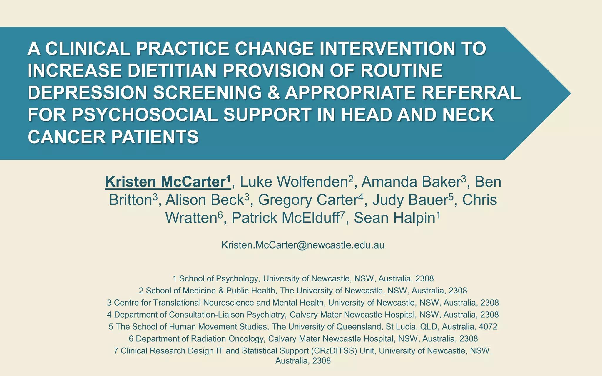 A CLINICAL PRACTICE CHANGE INTERVENTION TO
INCREASE DIETITIAN PROVISION OF ROUTINE
DEPRESSION SCREENING & APPROPRIATE REFERRAL
FOR PSYCHOSOCIAL SUPPORT IN HEAD AND NECK
CANCER PATIENTS
Kristen McCarter1, Luke Wolfenden2, Amanda Baker3, Ben
Britton3, Alison Beck3, Gregory Carter4, Judy Bauer5, Chris
Wratten6, Patrick McElduff7, Sean Halpin1
Kristen.McCarter@newcastle.edu.au
1 School of Psychology, University of Newcastle, NSW, Australia, 2308
2 School of Medicine & Public Health, The University of Newcastle, NSW, Australia, 2308
3 Centre for Translational Neuroscience and Mental Health, University of Newcastle, NSW, Australia, 2308
4 Department of Consultation-Liaison Psychiatry, Calvary Mater Newcastle Hospital, NSW, Australia, 2308
5 The School of Human Movement Studies, The University of Queensland, St Lucia, QLD, Australia, 4072
6 Department of Radiation Oncology, Calvary Mater Newcastle Hospital, NSW, Australia, 2308
7 Clinical Research Design IT and Statistical Support (CRεDITSS) Unit, University of Newcastle, NSW,
Australia, 2308