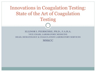 Innovations in Coagulation Testing:
  State of the Art of Coagulation
              Testing

         ELLINOR I. PEERSCHKE, PH.D., F.A.H.A.
            VICE CHAIR, LABORATORY MEDICINE
  HEAD, HEMATOLOGY & COAGULATION LABORATORY SERVICES
                       MSKCC
 