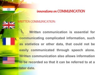 innovations on COMMUNICATION
WRITTEN COMMUNICATION:
Written communication is essential for
communicating complicated information, such
as statistics or other data, that could not be
easily communicated through speech alone.
Written communication also allows information
to be recorded so that it can be referred to at a
later date.
 