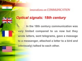 innovations on COMMUNICATION
Optical signals: 18th century
In the 18th century communication was
very limited compared to us now but they
wrote letters, sent telegrams, gave a message
to a messenger, attached a letter to a bird and
(obviously) talked to each other.
 