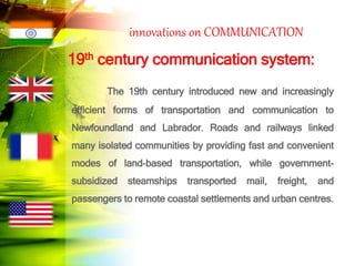 innovations on COMMUNICATION
19th century communication system:
The 19th century introduced new and increasingly
efficient forms of transportation and communication to
Newfoundland and Labrador. Roads and railways linked
many isolated communities by providing fast and convenient
modes of land-based transportation, while government-
subsidized steamships transported mail, freight, and
passengers to remote coastal settlements and urban centres.
 