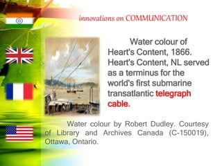 innovations on COMMUNICATION
Water colour of
Heart's Content, 1866.
Heart's Content, NL served
as a terminus for the
world's first submarine
transatlantic telegraph
cable.
Water colour by Robert Dudley. Courtesy
of Library and Archives Canada (C-150019),
Ottawa, Ontario.
 