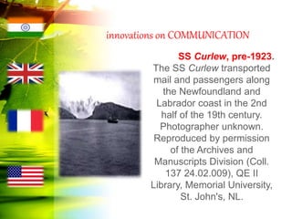 innovations on COMMUNICATION
SS Curlew, pre-1923.
The SS Curlew transported
mail and passengers along
the Newfoundland and
Labrador coast in the 2nd
half of the 19th century.
Photographer unknown.
Reproduced by permission
of the Archives and
Manuscripts Division (Coll.
137 24.02.009), QE II
Library, Memorial University,
St. John's, NL.
 