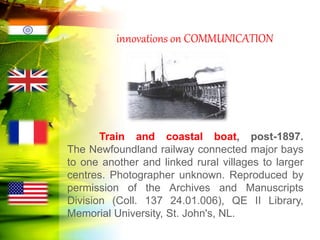 innovations on COMMUNICATION
Train and coastal boat, post-1897.
The Newfoundland railway connected major bays
to one another and linked rural villages to larger
centres. Photographer unknown. Reproduced by
permission of the Archives and Manuscripts
Division (Coll. 137 24.01.006), QE II Library,
Memorial University, St. John's, NL.
 