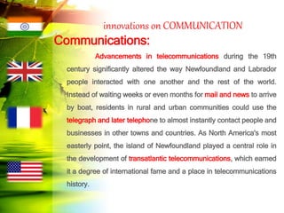 innovations on COMMUNICATION
Communications:
Advancements in telecommunications during the 19th
century significantly altered the way Newfoundland and Labrador
people interacted with one another and the rest of the world.
Instead of waiting weeks or even months for mail and news to arrive
by boat, residents in rural and urban communities could use the
telegraph and later telephone to almost instantly contact people and
businesses in other towns and countries. As North America's most
easterly point, the island of Newfoundland played a central role in
the development of transatlantic telecommunications, which earned
it a degree of international fame and a place in telecommunications
history.
 