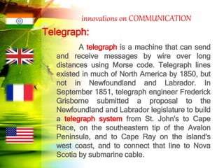 innovations on COMMUNICATION
Telegraph:
A telegraph is a machine that can send
and receive messages by wire over long
distances using Morse code. Telegraph lines
existed in much of North America by 1850, but
not in Newfoundland and Labrador. In
September 1851, telegraph engineer Frederick
Grisborne submitted a proposal to the
Newfoundland and Labrador legislature to build
a telegraph system from St. John's to Cape
Race, on the southeastern tip of the Avalon
Peninsula, and to Cape Ray on the island's
west coast, and to connect that line to Nova
Scotia by submarine cable.
 