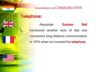 innovations on COMMUNICATION
Telephone:
Alexander Graham Bell
introduced another form of fast and
convenient long-distance communication
in 1874 when he invented the telephone.
 