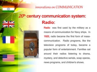 innovations on COMMUNICATION
20th century communication system:
Radio:
Radio was first used by the military as a
means of communication for Navy ships. In
1920, radio became the first form of mass-
communication. Radio programs, like the
television programs of today, became a
popular form of entertainment. Families sat
around their radios listening to drama,
mystery, and detective serials, soap operas,
news programs, and children's shows.
 