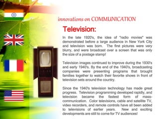 innovations on COMMUNICATION
Television:
In the late 1920's, the idea of "radio movies" was
demonstrated before a large audience in New York City
and television was born. The first pictures were very
blurry, and were broadcast over a screen that was only
the size of a postage stamp!
Television images continued to improve during the 1930's
and early 1940's. By the end of the 1940's, broadcasting
companies were presenting programs that brought
families together to watch their favorite shows in front of
television sets around the country.
Since the 1940's television technology has made great
progress. Television programming developed rapidly, and
television became the fastest form of mass-
communication. Color televisions, cable and satellite TV,
video recorders, and remote controls have all been added
to televisions of earlier years. New and exciting
developments are still to come for TV audiences!
 