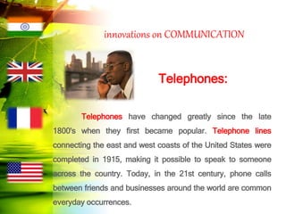 innovations on COMMUNICATION
Telephones:
Telephones have changed greatly since the late
1800's when they first became popular. Telephone lines
connecting the east and west coasts of the United States were
completed in 1915, making it possible to speak to someone
across the country. Today, in the 21st century, phone calls
between friends and businesses around the world are common
everyday occurrences.
 