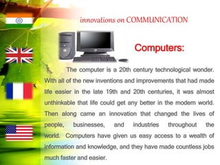 innovations on COMMUNICATION
Computers:
The computer is a 20th century technological wonder.
With all of the new inventions and improvements that had made
life easier in the late 19th and 20th centuries, it was almost
unthinkable that life could get any better in the modern world.
Then along came an innovation that changed the lives of
people, businesses, and industries throughout the
world. Computers have given us easy access to a wealth of
information and knowledge, and they have made countless jobs
much faster and easier.
 
