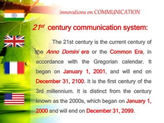 innovations on COMMUNICATION
21st century communication system:
The 21st century is the current century of
the Anno Domini era or the Common Era, in
accordance with the Gregorian calendar. It
began on January 1, 2001, and will end on
December 31, 2100. It is the first century of the
3rd millennium. It is distinct from the century
known as the 2000s, which began on January 1,
2000 and will end on December 31, 2099.
 