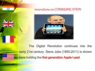 innovations on COMMUNICATION
The Digital Revolution continues into the
early 21st century. Steve Jobs (1955–2011) is shown
here holding the first generation Apple I-pad.
 