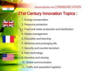 innovations on COMMUNICATION
21st Century Innovation Topics :
1. Energy conservation
2. Resource protection
3. Food and water production and distribution
4. Waste management
5. Education and learning
6. Medicine and prolonging life
7. Security and counter-terrorism
8. New technology
9. Genetics and cloning
10. Global communication
11. Traffic and population logistics
 