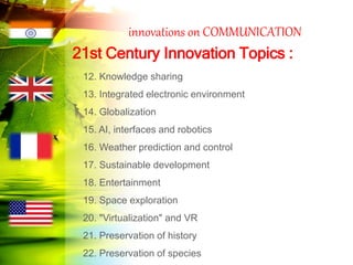 innovations on COMMUNICATION
12. Knowledge sharing
13. Integrated electronic environment
14. Globalization
15. AI, interfaces and robotics
16. Weather prediction and control
17. Sustainable development
18. Entertainment
19. Space exploration
20. "Virtualization" and VR
21. Preservation of history
22. Preservation of species
21st Century Innovation Topics :
 