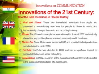 innovations on COMMUNICATION
Innovations of the 21st Century:
10 of the Best Inventions in Recent History
1) iPod and iTunes: These two interrelated inventions from Apple Inc.
presented a revolutionary new way for people to listen to music and
fundamentally changed the music and recording industry.
2) iPhone: The iPhone from Apple Inc was released in June of 2007 and radically
altered the way mobile phones are used personally and in business.
3) Electric Car: Tesla Motors was formed in 2003 and unveiled its first production-
model all-electric car in 2008.
4) YouTube: YouTube was debuted in 2005 and had a significant impact on
media distribution and social networking.
5) Teleportation: In 2002, research at the Australian National University resulted
in the successful teleportation of a laser beam.
 