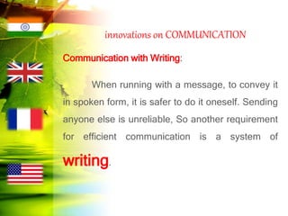 innovations on COMMUNICATION
Communication with Writing:
When running with a message, to convey it
in spoken form, it is safer to do it oneself. Sending
anyone else is unreliable, So another requirement
for efficient communication is a system of
writing.
 