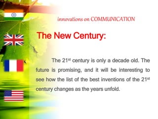 innovations on COMMUNICATION
The New Century:
The 21st century is only a decade old. The
future is promising, and it will be interesting to
see how the list of the best inventions of the 21st
century changes as the years unfold.
 
