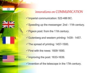 innovations on COMMUNICATION
Imperial communication: 522-486 BC.
Speeding up the messenger: 2nd - 11th century.
Pigeon post: from the 11th century.
Gutenberg and western printing: 1439 – 1457.
The spread of printing: 1457-1500.
First with the news: 1609-1690.
Improving the post: 1633-1639.
invention of the telescope in the 17th century.
 