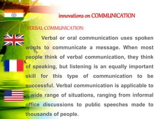 innovations on COMMUNICATION
VERBAL COMMUNICATION:
Verbal or oral communication uses spoken
words to communicate a message. When most
people think of verbal communication, they think
of speaking, but listening is an equally important
skill for this type of communication to be
successful. Verbal communication is applicable to
a wide range of situations, ranging from informal
office discussions to public speeches made to
thousands of people.
 