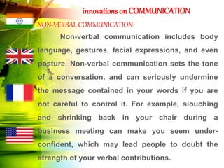 innovations on COMMUNICATION
NON-VERBAL COMMUNICATION:
Non-verbal communication includes body
language, gestures, facial expressions, and even
posture. Non-verbal communication sets the tone
of a conversation, and can seriously undermine
the message contained in your words if you are
not careful to control it. For example, slouching
and shrinking back in your chair during a
business meeting can make you seem under-
confident, which may lead people to doubt the
strength of your verbal contributions.
 