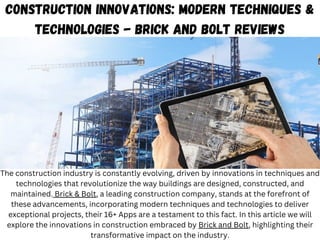 Construction Innovations: Modern Techniques &
Technologies - Brick and Bolt Reviews
The construction industry is constantly evolving, driven by innovations in techniques and
technologies that revolutionize the way buildings are designed, constructed, and
maintained. Brick & Bolt, a leading construction company, stands at the forefront of
these advancements, incorporating modern techniques and technologies to deliver
exceptional projects, their 16+ Apps are a testament to this fact. In this article we will
explore the innovations in construction embraced by Brick and Bolt, highlighting their
transformative impact on the industry.
 