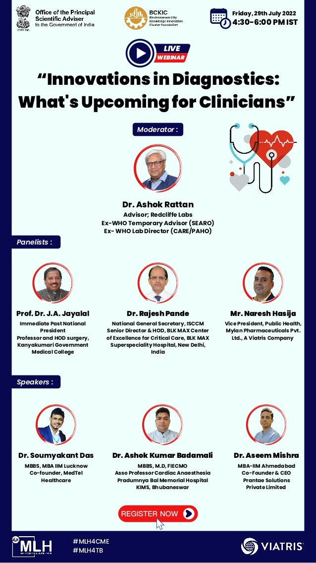 “Innovations in Diagnostics:

What's Upcoming for Clinicians”
Moderator :
Speakers :
Panelists :
Dr. Ashok Rattan
Advisor; Redcliffe Labs
Ex-WHO Temporary Advisor (SEARO)
Ex- WHO Lab Director (CARE/PAHO)
Dr. Soumyakant Das Dr. Ashok Kumar Badamali Dr. Aseem Mishra
MBBS, MBA IIM Lucknow
Co-founder, MedTel

Healthcare
MBBS, M.D, FIECMO
Asso Professor Cardiac Anaesthesia
Pradumnya Bal Memorial Hospital
KIMS, Bhubaneswar
MBA-IIM Ahmedabad
Co-Founder & CEO
Prantae Solutions

Private Limited
#MLH4CME
#MLH4TB
Prof. Dr. J.A. Jayalal Dr. Rajesh Pande Mr. Naresh Hasija
Immediate Past National

President
Professor and HOD surgery,
Kanyakumari Government

Medical College
National General Secretary, ISCCM
Senior Director & HOD, BLK MAX Center

of Excellence for Critical Care, BLK MAX

Superspeciality Hospital, New Delhi,

India
Vice President, Public Health,

Mylan Pharmaceuticals Pvt.

Ltd., A Viatris Company
WEBINAR
LIVE
Friday, 29th July 2022
4:30-6:00 PM IST
 